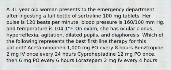 A 31-year-old woman presents to the emergency department after ingesting a full bottle of sertraline 100 mg tablets. Her pulse is 120 beats per minute, blood pressure is 160/100 mm Hg, and temperature is 104.1°F. On exam, she has ocular clonus, hyperreflexia, agitation, dilated pupils, and diaphoresis. Which of the following represents the best first-line therapy for this patient? Acetaminophen 1,000 mg PO every 8 hours Benztropine 2 mg IV once every 24 hours Cyproheptadine 12 mg PO once, then 6 mg PO every 6 hours Lorazepam 2 mg IV every 4 hours