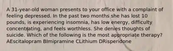 A 31-year-old woman presents to your office with a complaint of feeling depressed. In the past two months she has lost 10 pounds, is experiencing insomnia, has low energy, difficulty concentrating, and feels worthless. She denies thoughts of suicide. Which of the following is the most appropriate therapy? AEscitalopram BImipramine CLithium DRisperidone