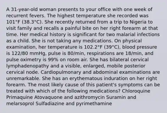 A 31-year-old woman presents to your office with one week of recurrent fevers. The highest temperature she recorded was 101°F (38.3°C). She recently returned from a trip to Nigeria to visit family and recalls a painful bite on her right forearm at that time. Her medical history is significant for two malarial infections as a child. She is not taking any medications. On physical examination, her temperature is 102.2°F (39°C), blood pressure is 122/80 mmHg, pulse is 80/min, respirations are 18/min, and pulse oximetry is 99% on room air. She has bilateral cervical lymphadenopathy and a visible, enlarged, mobile posterior cervical node. Cardiopulmonary and abdominal examinations are unremarkable. She has an erythematous induration on her right forearm. The most likely cause of this patient's symptoms can be treated with which of the following medications? Chloroquine Primaquine Atovaquone and azithromycin Suramin and melarsoprol Sulfadiazine and pyrimethamine