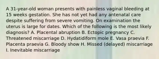 A 31-year-old woman presents with painless vaginal bleeding at 15 weeks gestation. She has not yet had any antenatal care despite suffering from severe vomiting. On examination the uterus is large for dates. Which of the following is the most likely diagnosis? A. Placental abruption B. Ectopic pregnancy C. Threatened miscarriage D. Hydatidiform mole E. Vasa praevia F. Placenta praevia G. Bloody show H. Missed (delayed) miscarriage I. Inevitable miscarriage