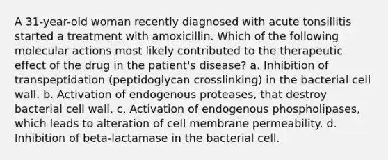 A 31-year-old woman recently diagnosed with acute tonsillitis started a treatment with amoxicillin. Which of the following molecular actions most likely contributed to the therapeutic effect of the drug in the patient's disease? a. Inhibition of transpeptidation (peptidoglycan crosslinking) in the bacterial cell wall. b. Activation of endogenous proteases, that destroy bacterial cell wall. c. Activation of endogenous phospholipases, which leads to alteration of cell membrane permeability. d. Inhibition of beta-lactamase in the bacterial cell.