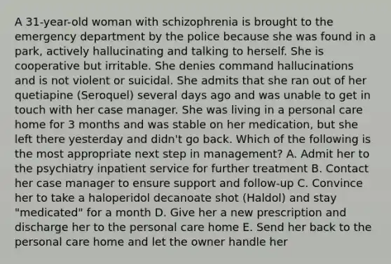 A 31-year-old woman with schizophrenia is brought to the emergency department by the police because she was found in a park, actively hallucinating and talking to herself. She is cooperative but irritable. She denies command hallucinations and is not violent or suicidal. She admits that she ran out of her quetiapine (Seroquel) several days ago and was unable to get in touch with her case manager. She was living in a personal care home for 3 months and was stable on her medication, but she left there yesterday and didn't go back. Which of the following is the most appropriate next step in management? A. Admit her to the psychiatry inpatient service for further treatment B. Contact her case manager to ensure support and follow-up C. Convince her to take a haloperidol decanoate shot (Haldol) and stay "medicated" for a month D. Give her a new prescription and discharge her to the personal care home E. Send her back to the personal care home and let the owner handle her