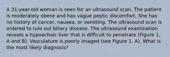 A 31-year-old woman is seen for an ultrasound scan. The patient is moderately obese and has vague peptic discomfort. She has no history of cancer, nausea, or vomiting. The ultrasound scan is ordered to rule out biliary disease. The ultrasound examination reveals a hypoechoic liver that is difficult to penetrate (Figure 1, A and B). Vasculature is poorly imaged (see Figure 1, A). What is the most likely diagnosis?