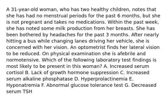 A 31-year-old woman, who has two healthy children, notes that she has had no menstrual periods for the past 6 months, but she is not pregnant and takes no medications. Within the past week, she has noted some milk production from her breasts. She has been bothered by headaches for the past 3 months. After nearly hitting a bus while changing lanes driving her vehicle, she is concerned with her vision. An optometrist finds her lateral vision to be reduced. On physical examination she is afebrile and normotensive. Which of the following laboratory test findings is most likely to be present in this woman? A. Increased serum cortisol B. Lack of growth hormone suppression C. Increased serum alkaline phosphatase D. Hyperprolactinemia E. Hyponatremia F. Abnormal glucose tolerance test G. Decreased serum TSH