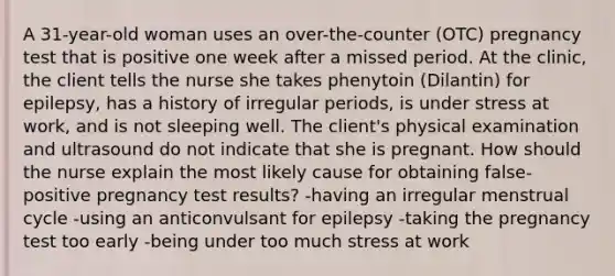 A 31-year-old woman uses an over-the-counter (OTC) pregnancy test that is positive one week after a missed period. At the clinic, the client tells the nurse she takes phenytoin (Dilantin) for epilepsy, has a history of irregular periods, is under stress at work, and is not sleeping well. The client's physical examination and ultrasound do not indicate that she is pregnant. How should the nurse explain the most likely cause for obtaining false-positive pregnancy test results? -having an irregular menstrual cycle -using an anticonvulsant for epilepsy -taking the pregnancy test too early -being under too much stress at work