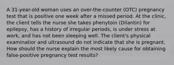 A 31-year-old woman uses an over-the-counter (OTC) pregnancy test that is positive one week after a missed period. At the clinic, the client tells the nurse she takes phenytoin (Dilantin) for epilepsy, has a history of irregular periods, is under stress at work, and has not been sleeping well. The client's physical examinatior and ultrasound do not indicate that she is pregnant. How should the nurse explain the most likely cause for obtaining false-positive pregnancy test results?