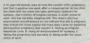 A 31-year-old woman uses an over-the-counter (OTC) pregnancy test that is positive one week after a missed period. At the clinic, the client tells the nurse she takes phenytoin (Dilantin) for epilepsy, has a history of irregular periods, is under stress at work, and has not been sleeping well. The client's physical examination and ultrasound do not indicate that she is pregnant. How should the nurse explain the most likely cause for obtaining false-positive pregnancy test results? A. Having an irregular menstrual cycle. B. Using an anticonvulsant for epilepsy. C. Taking the pregnancy test too early. D. Being under too much stress at work.