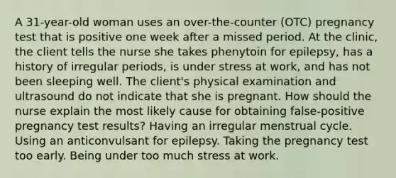 A 31-year-old woman uses an over-the-counter (OTC) pregnancy test that is positive one week after a missed period. At the clinic, the client tells the nurse she takes phenytoin for epilepsy, has a history of irregular periods, is under stress at work, and has not been sleeping well. The client's physical examination and ultrasound do not indicate that she is pregnant. How should the nurse explain the most likely cause for obtaining false-positive pregnancy test results? Having an irregular menstrual cycle. Using an anticonvulsant for epilepsy. Taking the pregnancy test too early. Being under too much stress at work.