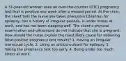 A 31-year-old woman uses an over-the-counter (OTC) pregnancy test that is positive one week after a missed period. At the clinic, the client tells the nurse she takes phenytoin (Dilantin) for epilepsy, has a history of irregular periods, is under stress at work, and has not been sleeping well. The client's physical examination and ultrasound do not indicate that she is pregnant. How should the nurse explain the most likely cause for obtaining false-positive pregnancy test results? 1. Having an irregular menstrual cycle. 2. Using an anticonvulsant for epilepsy. 3. Taking the pregnancy test too early. 4. Being under too much stress at work.