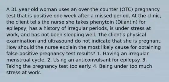 A 31-year-old woman uses an over-the-counter (OTC) pregnancy test that is positive one week after a missed period. At the clinic, the client tells the nurse she takes phenytoin (Dilantin) for epilepsy, has a history of irregular periods, is under stress at work, and has not been sleeping well. The client's physical examination and ultrasound do not indicate that she is pregnant. How should the nurse explain the most likely cause for obtaining false-positive pregnancy test results? 1. Having an irregular menstrual cycle. 2. Using an anticonvulsant for epilepsy. 3. Taking the pregnancy test too early. 4. Being under too much stress at work.