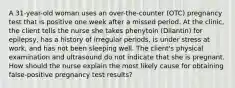 A 31-year-old woman uses an over-the-counter (OTC) pregnancy test that is positive one week after a missed period. At the clinic, the client tells the nurse she takes phenytoin (Dilantin) for epilepsy, has a history of irregular periods, is under stress at work, and has not been sleeping well. The client's physical examination and ultrasound do not indicate that she is pregnant. How should the nurse explain the most likely cause for obtaining false-positive pregnancy test results?