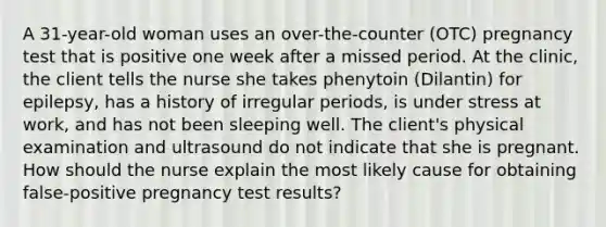 A 31-year-old woman uses an over-the-counter (OTC) pregnancy test that is positive one week after a missed period. At the clinic, the client tells the nurse she takes phenytoin (Dilantin) for epilepsy, has a history of irregular periods, is under stress at work, and has not been sleeping well. The client's physical examination and ultrasound do not indicate that she is pregnant. How should the nurse explain the most likely cause for obtaining false-positive pregnancy test results?