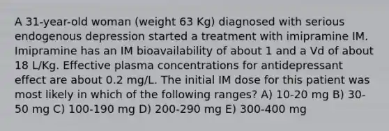 A 31-year-old woman (weight 63 Kg) diagnosed with serious endogenous depression started a treatment with imipramine IM. Imipramine has an IM bioavailability of about 1 and a Vd of about 18 L/Kg. Effective plasma concentrations for antidepressant effect are about 0.2 mg/L. The initial IM dose for this patient was most likely in which of the following ranges? A) 10-20 mg B) 30-50 mg C) 100-190 mg D) 200-290 mg E) 300-400 mg