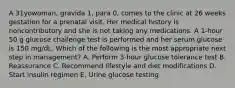 A 31yowoman, gravida 1, para 0, comes to the clinic at 26 weeks gestation for a prenatal visit. Her medical history is noncontributory and she is not taking any medications. A 1-hour 50 g glucose challenge test is performed and her serum glucose is 150 mg/dL. Which of the following is the most appropriate next step in management? A. Perform 3-hour glucose tolerance test B. Reassurance C. Recommend lifestyle and diet modifications D. Start insulin regimen E. Urine glucose testing