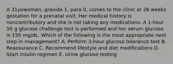 A 31yowoman, gravida 1, para 0, comes to the clinic at 26 weeks gestation for a prenatal visit. Her medical history is noncontributory and she is not taking any medications. A 1-hour 50 g glucose challenge test is performed and her serum glucose is 150 mg/dL. Which of the following is the most appropriate next step in management? A. Perform 3-hour glucose tolerance test B. Reassurance C. Recommend lifestyle and diet modifications D. Start insulin regimen E. Urine glucose testing