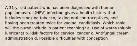 A 31-yr-old patient who has been diagnosed with human papillomavirus (HPV) infection gives a health history that includes smoking tobacco, taking oral contraceptives, and having been treated twice for vaginal candidiasis. Which topic will the nurse include in patient teaching? a. Use of water-soluble lubricants b. Risk factors for cervical cancer c. Antifungal cream administration d. Possible difficulties with conception