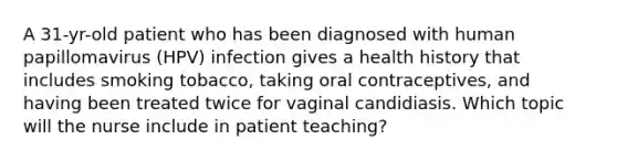 A 31-yr-old patient who has been diagnosed with human papillomavirus (HPV) infection gives a health history that includes smoking tobacco, taking oral contraceptives, and having been treated twice for vaginal candidiasis. Which topic will the nurse include in patient teaching?