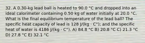 32. A 0.30-kg lead ball is heated to 90.0 °C and dropped into an ideal calorimeter containing 0.50 kg of water initially at 20.0 °C. What is the final equilibrium temperature of the lead ball? The specific heat capacity of lead is 128 J/(kg · C°); and the specific heat of water is 4186 J/(kg · C°). A) 84.8 °C B) 20.8 °C C) 21.3 °C D) 27.8 °C E) 32.1 °C