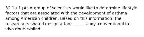 32 1 / 1 pts A group of scientists would like to determine lifestyle factors that are associated with the development of asthma among American children. Based on this information, the researchers should design a (an) _____ study. conventional in-vivo double-blind