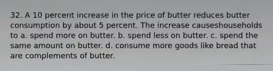 32. A 10 percent increase in the price of butter reduces butter consumption by about 5 percent. The increase causeshouseholds to a. spend more on butter. b. spend less on butter. c. spend the same amount on butter. d. consume more goods like bread that are complements of butter.