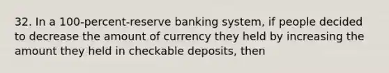 32. In a 100-percent-reserve banking system, if people decided to decrease the amount of currency they held by increasing the amount they held in checkable deposits, then