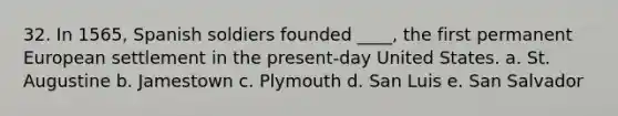 32. In 1565, Spanish soldiers founded ____, the first permanent European settlement in the present-day United States. a. St. Augustine b. Jamestown c. Plymouth d. San Luis e. San Salvador