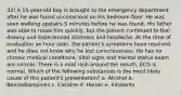 32) A 15-year-old boy is brought to the emergency department after he was found unconscious on his bedroom floor. He was seen walking upstairs 5 minutes before he was found. His father was able to rouse him quickly, but the patient continued to feel drowsy and experienced dizziness and headache. At the time of evaluation an hour later, the patient's symptoms have resolved, and he does not know why he lost consciousness. He has no chronic medical conditions. Vital signs and mental status exam are normal. There is a mild rash around the mouth. ECG is normal. Which of the following substances is the most likely cause of this patient's presentation? a. Alcohol b. Benzodiazepines c. Cocaine d. Heroin e. Inhalants