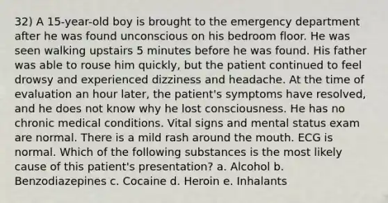 32) A 15-year-old boy is brought to the emergency department after he was found unconscious on his bedroom floor. He was seen walking upstairs 5 minutes before he was found. His father was able to rouse him quickly, but the patient continued to feel drowsy and experienced dizziness and headache. At the time of evaluation an hour later, the patient's symptoms have resolved, and he does not know why he lost consciousness. He has no chronic medical conditions. Vital signs and mental status exam are normal. There is a mild rash around <a href='https://www.questionai.com/knowledge/krBoWYDU6j-the-mouth' class='anchor-knowledge'>the mouth</a>. ECG is normal. Which of the following substances is the most likely cause of this patient's presentation? a. Alcohol b. Benzodiazepines c. Cocaine d. Heroin e. Inhalants