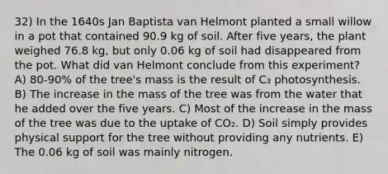 32) In the 1640s Jan Baptista van Helmont planted a small willow in a pot that contained 90.9 kg of soil. After five years, the plant weighed 76.8 kg, but only 0.06 kg of soil had disappeared from the pot. What did van Helmont conclude from this experiment? A) 80-90% of the tree's mass is the result of C₃ photosynthesis. B) The increase in the mass of the tree was from the water that he added over the five years. C) Most of the increase in the mass of the tree was due to the uptake of CO₂. D) Soil simply provides physical support for the tree without providing any nutrients. E) The 0.06 kg of soil was mainly nitrogen.