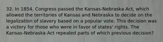 32. In 1854, Congress passed the Kansas-Nebraska Act, which allowed the territories of Kansas and Nebraska to decide on the legalization of slavery based on a popular vote. This decision was a victory for those who were in favor of states' rights. The Kansas-Nebraska Act repealed parts of which previous decision?