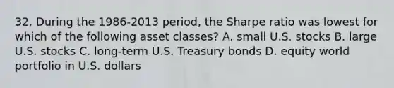 32. During the 1986-2013 period, the Sharpe ratio was lowest for which of the following asset classes? A. small U.S. stocks B. large U.S. stocks C. long-term U.S. Treasury bonds D. equity world portfolio in U.S. dollars