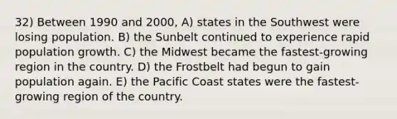 32) Between 1990 and 2000, A) states in the Southwest were losing population. B) the Sunbelt continued to experience rapid population growth. C) the Midwest became the fastest-growing region in the country. D) the Frostbelt had begun to gain population again. E) the Pacific Coast states were the fastest-growing region of the country.