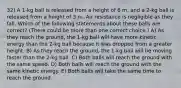 32) A 1-kg ball is released from a height of 6 m, and a 2-kg ball is released from a height of 3 m. Air resistance is negligible as they fall. Which of the following statements about these balls are correct? (There could be more than one correct choice.) A) As they reach the ground, the 1-kg ball will have more kinetic energy than the 2-kg ball because it was dropped from a greater height. B) As they reach the ground, the 1-kg ball will be moving faster than the 2-kg ball. C) Both balls will reach the ground with the same speed. D) Both balls will reach the ground with the same kinetic energy. E) Both balls will take the same time to reach the ground.