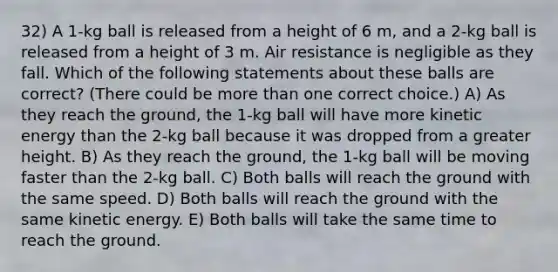 32) A 1-kg ball is released from a height of 6 m, and a 2-kg ball is released from a height of 3 m. Air resistance is negligible as they fall. Which of the following statements about these balls are correct? (There could be more than one correct choice.) A) As they reach the ground, the 1-kg ball will have more kinetic energy than the 2-kg ball because it was dropped from a greater height. B) As they reach the ground, the 1-kg ball will be moving faster than the 2-kg ball. C) Both balls will reach the ground with the same speed. D) Both balls will reach the ground with the same kinetic energy. E) Both balls will take the same time to reach the ground.