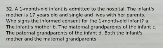 32. A 1-month-old infant is admitted to the hospital. The infant's mother is 17 years old and single and lives with her parents. Who signs the informed consent for the 1-month-old infant? a. The infant's mother b. The maternal grandparents of the infant c. The paternal grandparents of the infant d. Both the infant's mother and the maternal grandparents