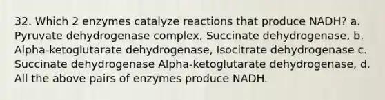 32. Which 2 enzymes catalyze reactions that produce NADH? a. Pyruvate dehydrogenase complex, Succinate dehydrogenase, b. Alpha-ketoglutarate dehydrogenase, Isocitrate dehydrogenase c. Succinate dehydrogenase Alpha-ketoglutarate dehydrogenase, d. All the above pairs of enzymes produce NADH.