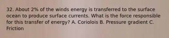 32. About 2% of the winds energy is transferred to the surface ocean to produce surface currents. What is the force responsible for this transfer of energy? A. Coriolois B. Pressure gradient C. Friction