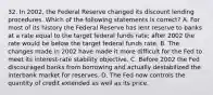 32. In 2002, the Federal Reserve changed its discount lending procedures. Which of the following statements is correct? A. For most of its history the Federal Reserve has lent reserve to banks at a rate equal to the target federal funds rate; after 2002 the rate would be below the target federal funds rate. B. The changes made in 2002 have made it more difficult for the Fed to meet its interest-rate stability objective. C. Before 2002 the Fed discouraged banks from borrowing and actually destabilized the interbank market for reserves. D. The Fed now controls the quantity of credit extended as well as its price.