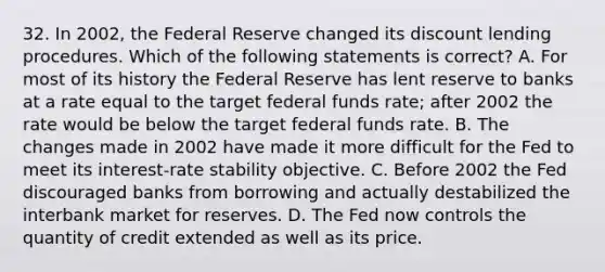 32. In 2002, the Federal Reserve changed its discount lending procedures. Which of the following statements is correct? A. For most of its history the Federal Reserve has lent reserve to banks at a rate equal to the target federal funds rate; after 2002 the rate would be below the target federal funds rate. B. The changes made in 2002 have made it more difficult for the Fed to meet its interest-rate stability objective. C. Before 2002 the Fed discouraged banks from borrowing and actually destabilized the interbank market for reserves. D. The Fed now controls the quantity of credit extended as well as its price.