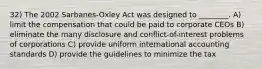 32) The 2002 Sarbanes-Oxley Act was designed to ________. A) limit the compensation that could be paid to corporate CEOs B) eliminate the many disclosure and conflict-of-interest problems of corporations C) provide uniform international accounting standards D) provide the guidelines to minimize the tax