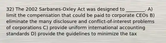 32) The 2002 Sarbanes-Oxley Act was designed to ________. A) limit the compensation that could be paid to corporate CEOs B) eliminate the many disclosure and conflict-of-interest problems of corporations C) provide uniform international accounting standards D) provide the guidelines to minimize the tax