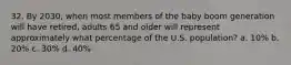 32. By 2030, when most members of the baby boom generation will have retired, adults 65 and older will represent approximately what percentage of the U.S. population? a. 10% b. 20% c. 30% d. 40%