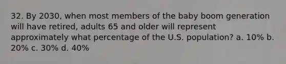 32. By 2030, when most members of the baby boom generation will have retired, adults 65 and older will represent approximately what percentage of the U.S. population? a. 10% b. 20% c. 30% d. 40%