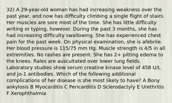 32) A 29-year-old woman has had increasing weakness over the past year, and now has difﬁculty climbing a single ﬂight of stairs. Her muscles are sore most of the time. She has little difﬁculty writing or typing, however. During the past 3 months, she has had increasing difﬁculty swallowing. She has experienced chest pain for the past week. On physical examination, she is afebrile. Her blood pressure is 115/75 mm Hg. Muscle strength is 4/5 in all extremities. No rashes are present. She has 2+ pitting edema to the knees. Rales are auscultated over lower lung ﬁelds. Laboratory studies show serum creatine kinase level of 458 U/L and Jo-1 antibodies. Which of the following additional complications of her disease is she most likely to have? A Bony ankylosis B Myocarditis C Pericarditis D Sclerodactyly E Urethritis F Xerophthalmia