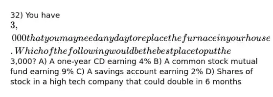 32) You have 3,000 that you may need any day to replace the furnace in your house. Which of the following would be the best place to put the3,000? A) A one-year CD earning 4% B) A common stock mutual fund earning 9% C) A savings account earning 2% D) Shares of stock in a high tech company that could double in 6 months