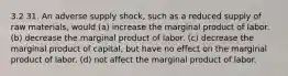 3.2 31. An adverse supply shock, such as a reduced supply of raw materials, would (a) increase the marginal product of labor. (b) decrease the marginal product of labor. (c) decrease the marginal product of capital, but have no effect on the marginal product of labor. (d) not affect the marginal product of labor.