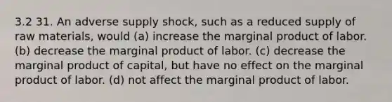 3.2 31. An adverse supply shock, such as a reduced supply of raw materials, would (a) increase the marginal product of labor. (b) decrease the marginal product of labor. (c) decrease the marginal product of capital, but have no effect on the marginal product of labor. (d) not affect the marginal product of labor.