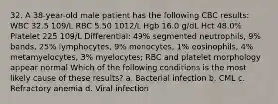 32. A 38-year-old male patient has the following CBC results: WBC 32.5 109/L RBC 5.50 1012/L Hgb 16.0 g/dL Hct 48.0% Platelet 225 109/L Differential: 49% segmented neutrophils, 9% bands, 25% lymphocytes, 9% monocytes, 1% eosinophils, 4% metamyelocytes, 3% myelocytes; RBC and platelet morphology appear normal Which of the following conditions is the most likely cause of these results? a. Bacterial infection b. CML c. Refractory anemia d. Viral infection