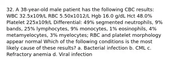 32. A 38-year-old male patient has the following CBC results: WBC 32.5x109/L RBC 5.50x1012/L Hgb 16.0 g/dL Hct 48.0% Platelet 225x109/L Differential: 49% segmented neutrophils, 9% bands, 25% lymphocytes, 9% monocytes, 1% eosinophils, 4% metamyelocytes, 3% myelocytes; RBC and platelet morphology appear normal Which of the following conditions is the most likely cause of these results? a. Bacterial infection b. CML c. Refractory anemia d. Viral infection