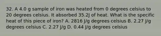 32. A 4.0 g sample of iron was heated from 0 degrees celsius to 20 degrees celsius. It absorbed 35.2J of heat. What is the specific heat of this piece of iron? A. 2816 J/g degrees celsius B. 2.27 J/g degrees celsius C. 2.27 J/g D. 0.44 J/g degrees celsius